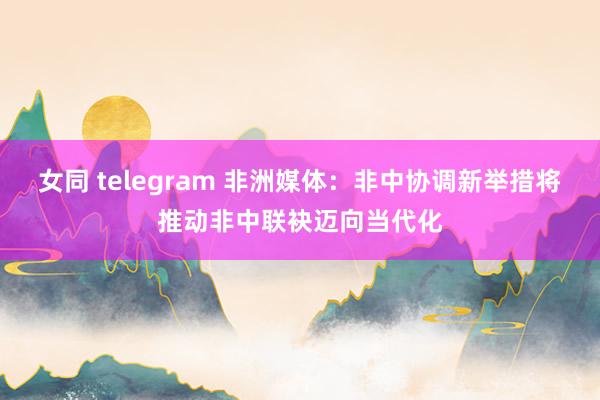 女同 telegram 非洲媒体：非中协调新举措将推动非中联袂迈向当代化