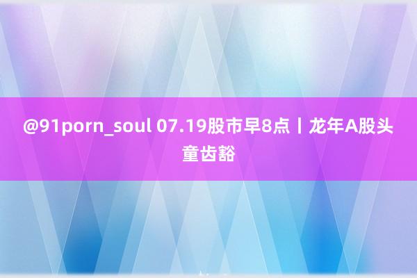 @91porn_soul 07.19股市早8点丨龙年A股头童齿豁