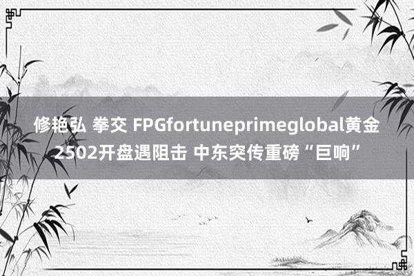 修艳弘 拳交 FPGfortuneprimeglobal黄金2502开盘遇阻击 中东突传重磅“巨响”