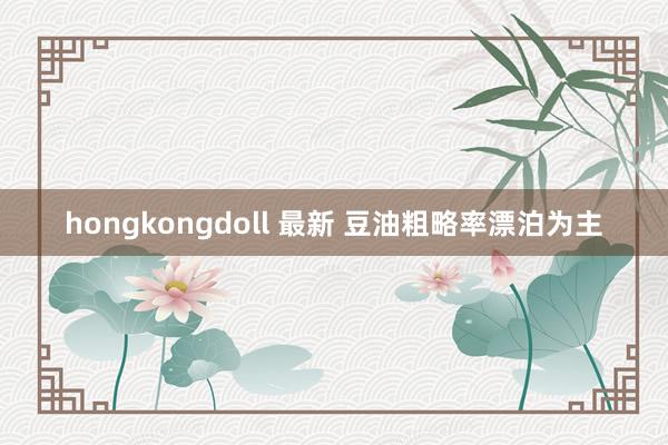 hongkongdoll 最新 豆油粗略率漂泊为主