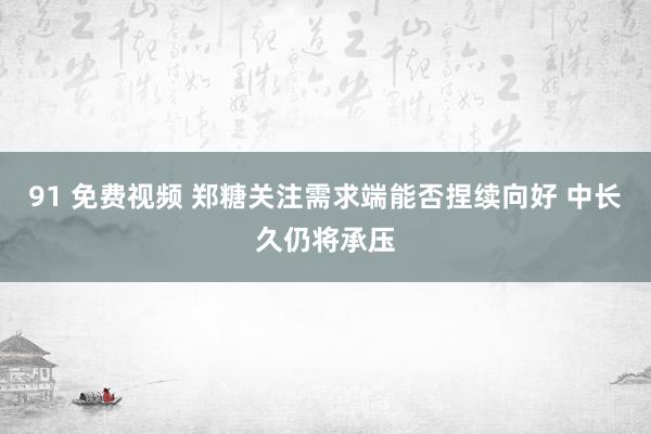 91 免费视频 郑糖关注需求端能否捏续向好 中长久仍将承压