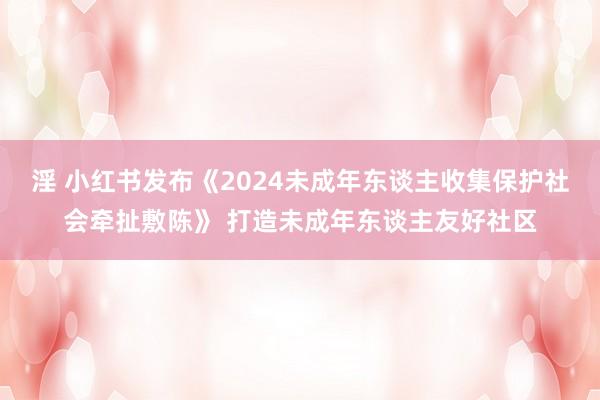 淫 小红书发布《2024未成年东谈主收集保护社会牵扯敷陈》 打造未成年东谈主友好社区