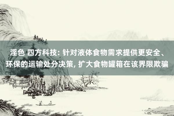 淫色 四方科技: 针对液体食物需求提供更安全、环保的运输处分决策, 扩大食物罐箱在该界限欺骗