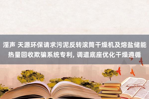 淫声 天源环保请求污泥反转滚筒干燥机及熔盐储能热量回收欺骗系统专利, 调遣底座优化干燥遵循