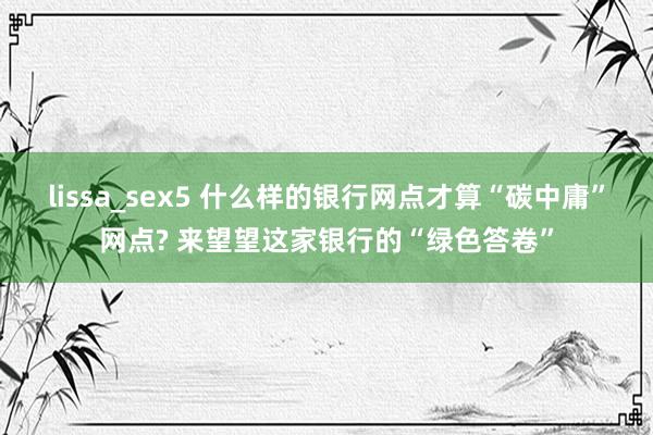 lissa_sex5 什么样的银行网点才算“碳中庸”网点? 来望望这家银行的“绿色答卷”