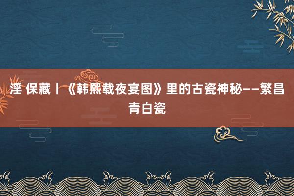 淫 保藏丨《韩熙载夜宴图》里的古瓷神秘——繁昌青白瓷