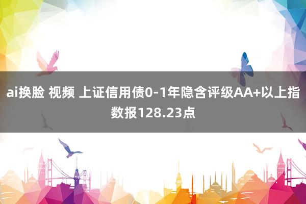 ai换脸 视频 上证信用债0-1年隐含评级AA+以上指数报128.23点