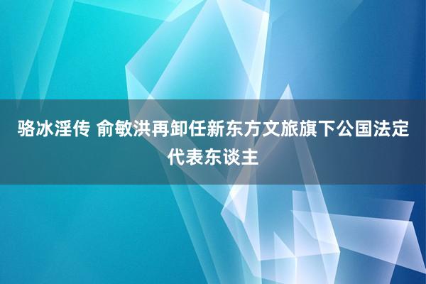 骆冰淫传 俞敏洪再卸任新东方文旅旗下公国法定代表东谈主