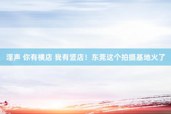 淫声 你有横店 我有竖店！东莞这个拍摄基地火了