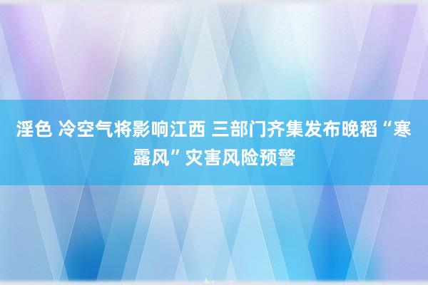 淫色 冷空气将影响江西 三部门齐集发布晚稻“寒露风”灾害风险预警