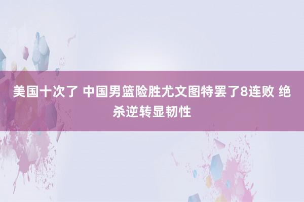 美国十次了 中国男篮险胜尤文图特罢了8连败 绝杀逆转显韧性