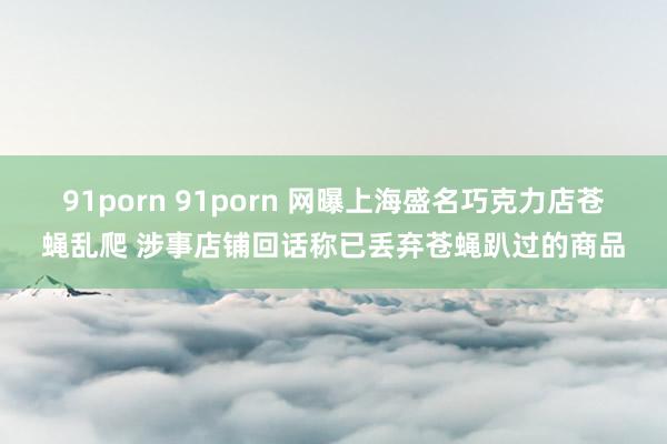 91porn 91porn 网曝上海盛名巧克力店苍蝇乱爬 涉事店铺回话称已丢弃苍蝇趴过的商品