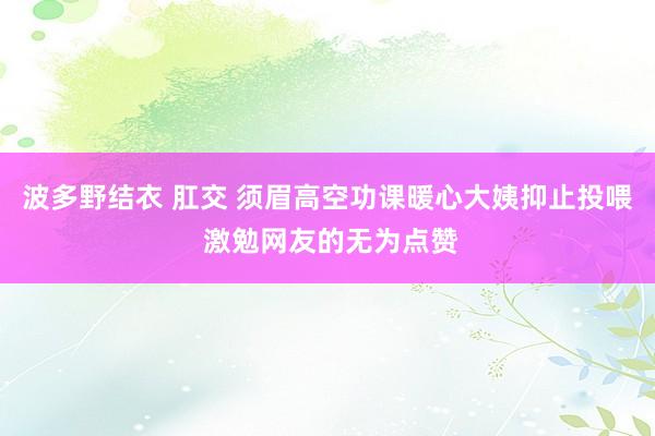 波多野结衣 肛交 须眉高空功课暖心大姨抑止投喂 激勉网友的无为点赞