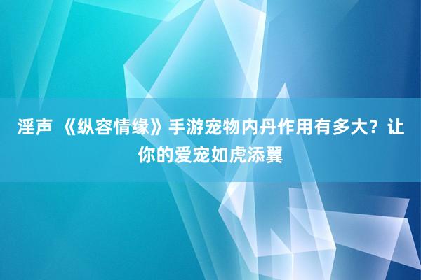 淫声 《纵容情缘》手游宠物内丹作用有多大？让你的爱宠如虎添翼