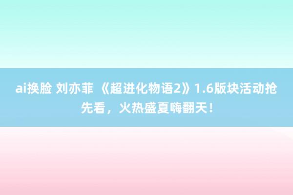 ai换脸 刘亦菲 《超进化物语2》1.6版块活动抢先看，火热盛夏嗨翻天！