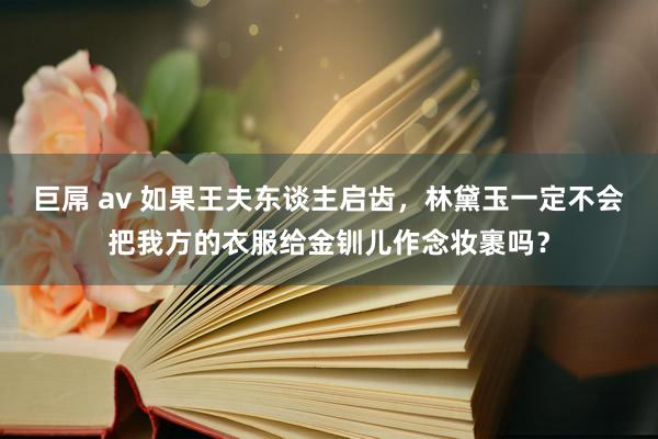 巨屌 av 如果王夫东谈主启齿，林黛玉一定不会把我方的衣服给金钏儿作念妆裹吗？