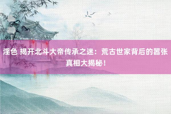 淫色 揭开北斗大帝传承之迷：荒古世家背后的嚣张真相大揭秘！