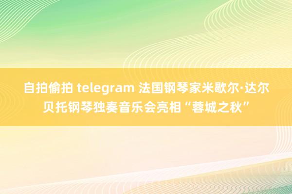 自拍偷拍 telegram 法国钢琴家米歇尔·达尔贝托钢琴独奏音乐会亮相“蓉城之秋”