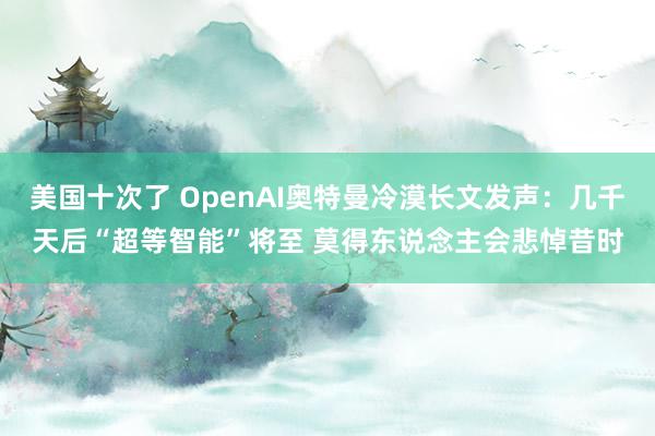 美国十次了 OpenAI奥特曼冷漠长文发声：几千天后“超等智能”将至 莫得东说念主会悲悼昔时