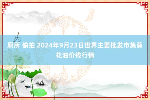 厕所 偷拍 2024年9月23日世界主要批发市集葵花油价钱行情