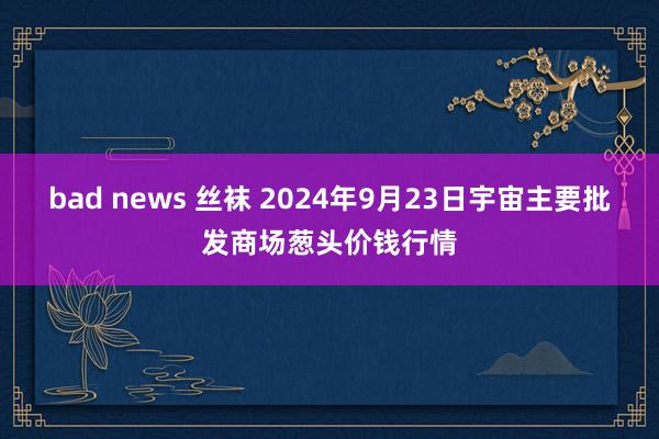 bad news 丝袜 2024年9月23日宇宙主要批发商场葱头价钱行情