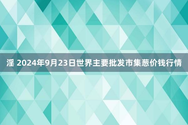 淫 2024年9月23日世界主要批发市集葱价钱行情