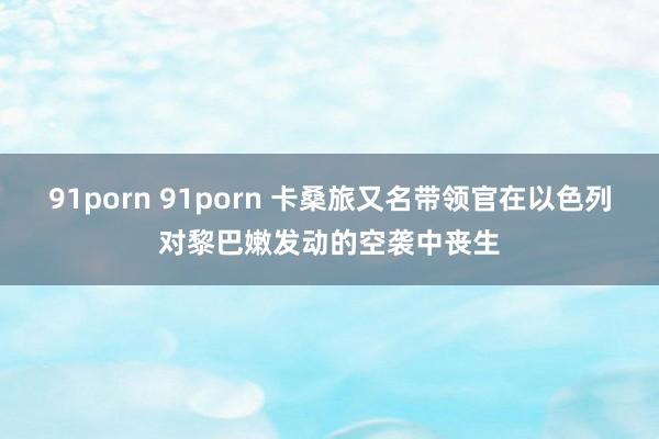 91porn 91porn 卡桑旅又名带领官在以色列对黎巴嫩发动的空袭中丧生