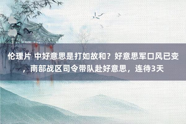 伦理片 中好意思是打如故和？好意思军口风已变，南部战区司令带队赴好意思，连待3天