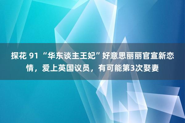 探花 91 “华东谈主王妃”好意思丽丽官宣新恋情，爱上英国议员，有可能第3次娶妻