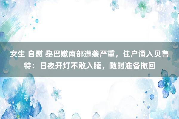 女生 自慰 黎巴嫩南部遭袭严重，住户涌入贝鲁特：日夜开灯不敢入睡，随时准备撤回