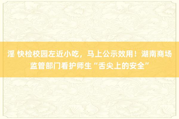 淫 快检校园左近小吃，马上公示效用！湖南商场监管部门看护师生“舌尖上的安全”