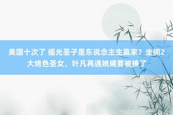 美国十次了 摇光圣子是东说念主生赢家？坐拥2大绝色圣女，叶凡再遇姚曦要被揍了