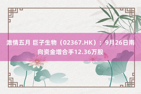 激情五月 巨子生物（02367.HK）：9月26日南向资金增合手12.36万股