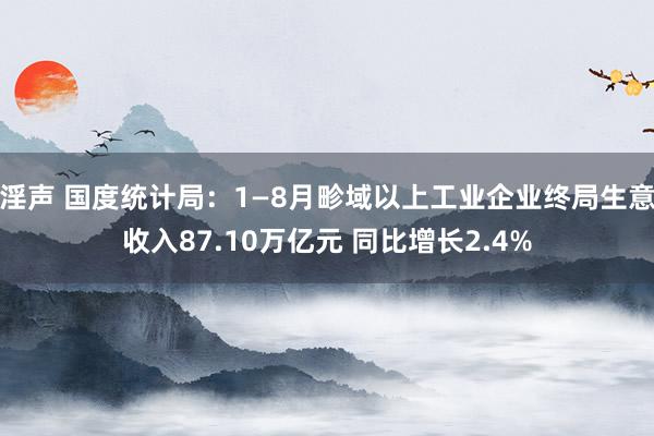 淫声 国度统计局：1—8月畛域以上工业企业终局生意收入87.10万亿元 同比增长2.4%