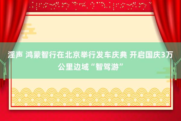 淫声 鸿蒙智行在北京举行发车庆典 开启国庆3万公里边域“智驾游”