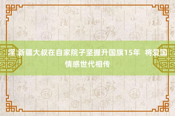 淫 新疆大叔在自家院子坚握升国旗15年  将爱国情感世代相传