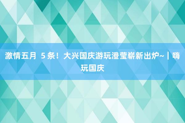 激情五月 ５条！大兴国庆游玩澄莹崭新出炉~｜嗨玩国庆