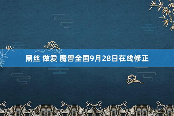 黑丝 做爱 魔兽全国9月28日在线修正