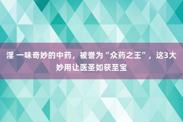 淫 一味奇妙的中药，被誉为“众药之王”，这3大妙用让医圣如获至宝