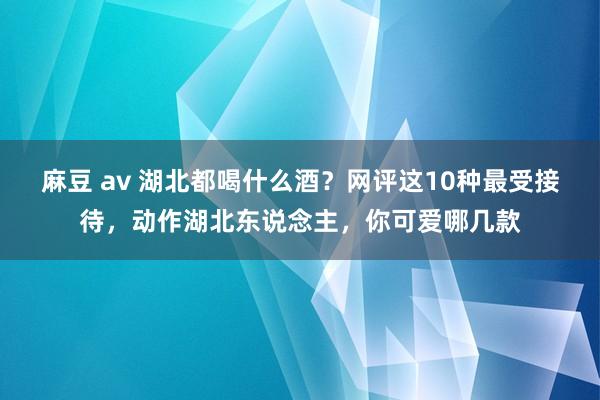 麻豆 av 湖北都喝什么酒？网评这10种最受接待，动作湖北东说念主，你可爱哪几款