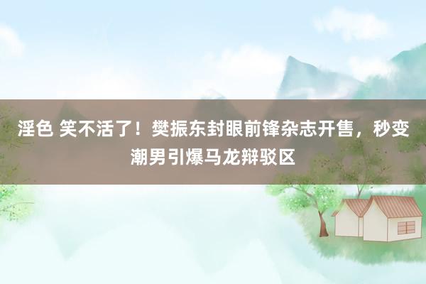 淫色 笑不活了！樊振东封眼前锋杂志开售，秒变潮男引爆马龙辩驳区