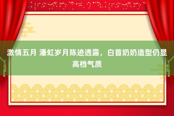 激情五月 潘虹岁月陈迹透露，白首奶奶造型仍显高档气质