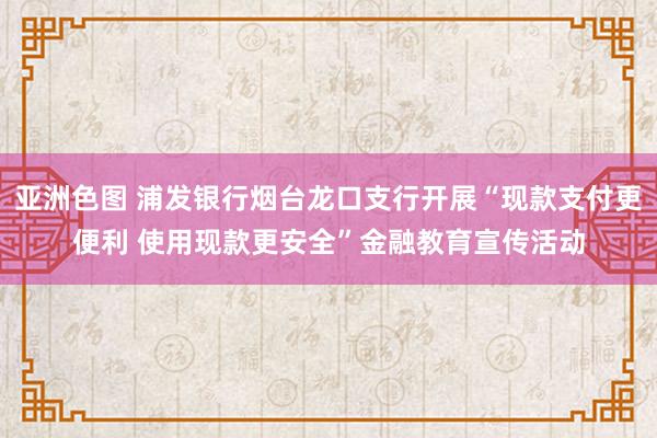 亚洲色图 浦发银行烟台龙口支行开展“现款支付更便利 使用现款更安全”金融教育宣传活动