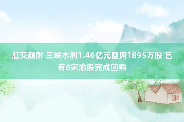 肛交颜射 三峡水利1.46亿元回购1895万股 已有8家渝股完成回购