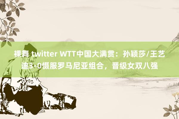 裸舞 twitter WTT中国大满贯：孙颖莎/王艺迪3-0慑服罗马尼亚组合，晋级女双八强