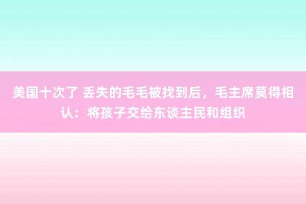 美国十次了 丢失的毛毛被找到后，毛主席莫得相认：将孩子交给东谈主民和组织