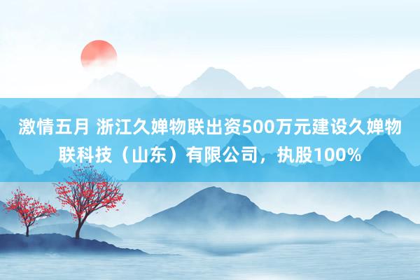 激情五月 浙江久婵物联出资500万元建设久婵物联科技（山东）有限公司，执股100%