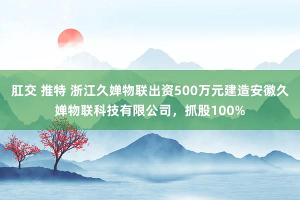 肛交 推特 浙江久婵物联出资500万元建造安徽久婵物联科技有限公司，抓股100%