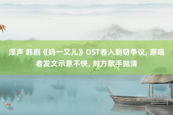 淫声 韩剧《妈一又儿》OST卷入剽窃争议, 原唱者发文示意不快, 对方歌手抛清