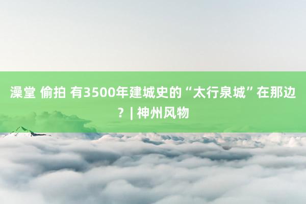 澡堂 偷拍 有3500年建城史的“太行泉城”在那边？| 神州风物